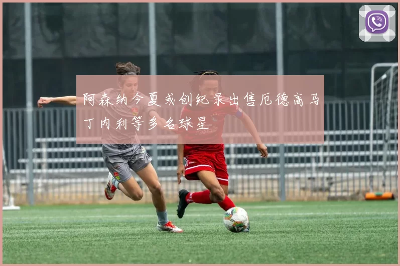 阿森纳今夏或创纪录出售厄德高马丁内利等多名球星